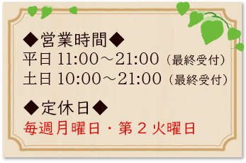 営業時間｜平日11：00〜21：00（最終受付）土日10：00〜21：00（最終受付）／定休日｜毎週月曜日・第2火曜日（月曜日が祝日の場合は営業）